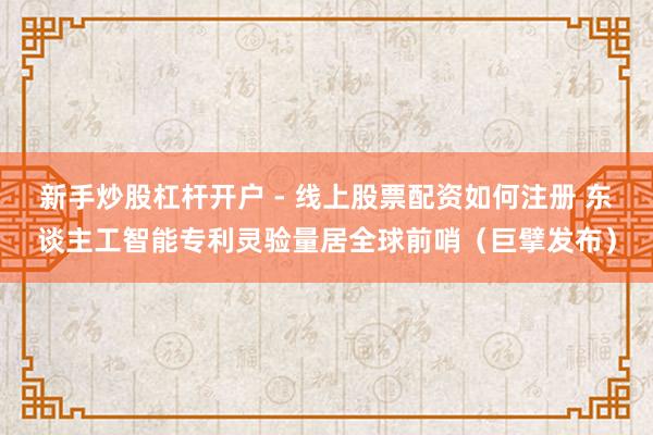 新手炒股杠杆开户 - 线上股票配资如何注册 东谈主工智能专利灵验量居全球前哨（巨擘发布）