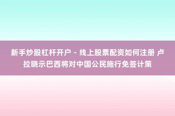 新手炒股杠杆开户 - 线上股票配资如何注册 卢拉晓示巴西将对中国公民施行免签计策