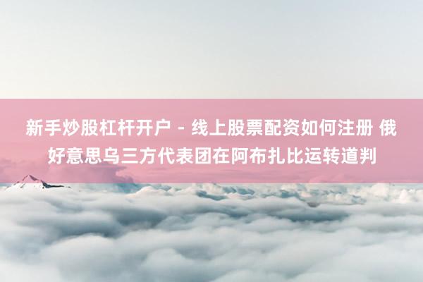 新手炒股杠杆开户 - 线上股票配资如何注册 俄好意思乌三方代表团在阿布扎比运转道判