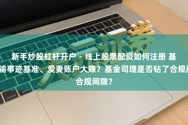 新手炒股杠杆开户 - 线上股票配资如何注册 基金跑输事迹基准、爱妻账户大赚？基金司理是否钻了合规间隙？