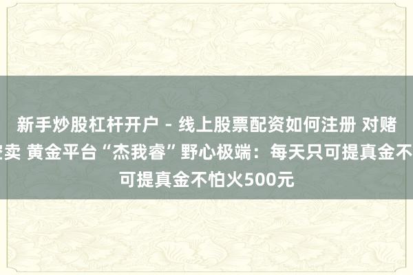 新手炒股杠杆开户 - 线上股票配资如何注册 对赌重叠空买空卖 黄金平台“杰我睿”野心极端：每天只可提真金不怕火500元