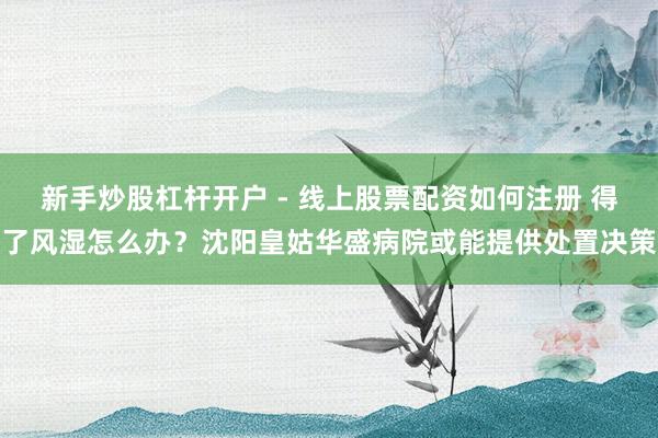 新手炒股杠杆开户 - 线上股票配资如何注册 得了风湿怎么办？沈阳皇姑华盛病院或能提供处置决策