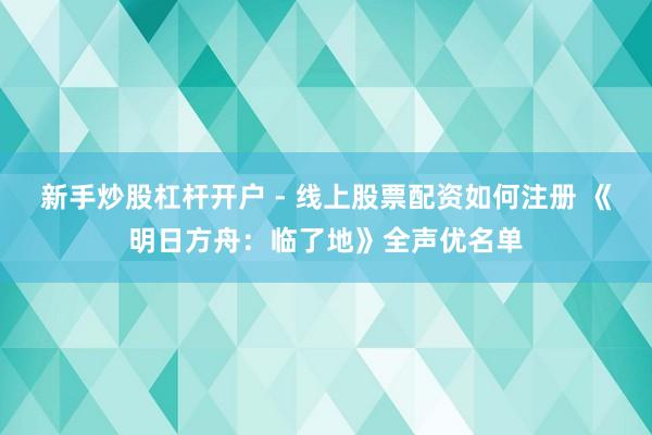 新手炒股杠杆开户 - 线上股票配资如何注册 《明日方舟：临了地》全声优名单