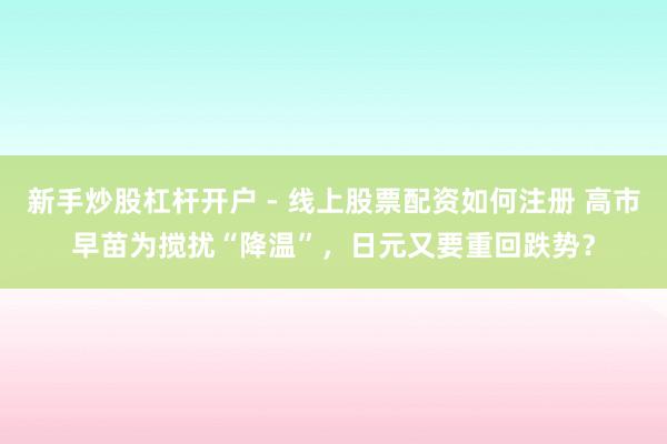 新手炒股杠杆开户 - 线上股票配资如何注册 高市早苗为搅扰“降温”，日元又要重回跌势？