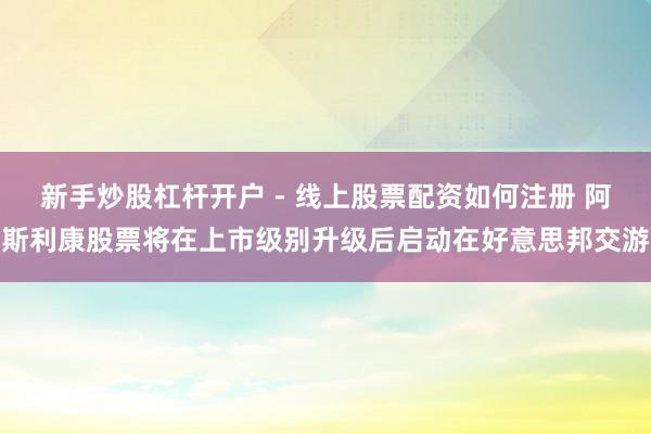 新手炒股杠杆开户 - 线上股票配资如何注册 阿斯利康股票将在上市级别升级后启动在好意思邦交游