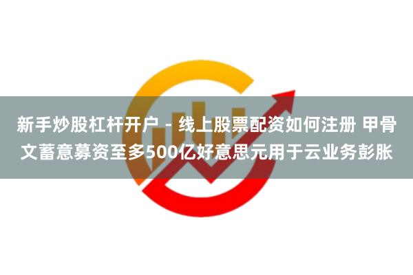 新手炒股杠杆开户 - 线上股票配资如何注册 甲骨文蓄意募资至多500亿好意思元用于云业务彭胀