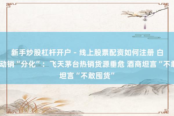 新手炒股杠杆开户 - 线上股票配资如何注册 白酒春节动销“分化”：飞天茅台热销货源垂危 酒商坦言“不敢囤货”