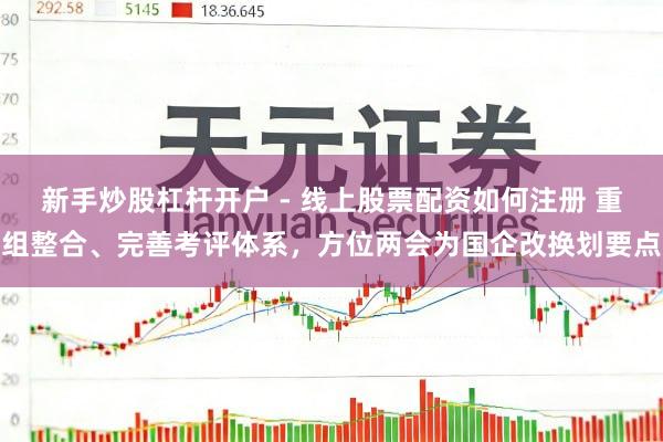 新手炒股杠杆开户 - 线上股票配资如何注册 重组整合、完善考评体系，方位两会为国企改换划要点