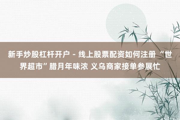 新手炒股杠杆开户 - 线上股票配资如何注册 “世界超市”腊月年味浓 义乌商家接单参展忙