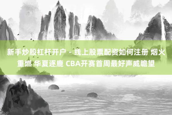 新手炒股杠杆开户 - 线上股票配资如何注册 烟火重燃 华夏逐鹿 CBA开赛首周最好声威瞻望