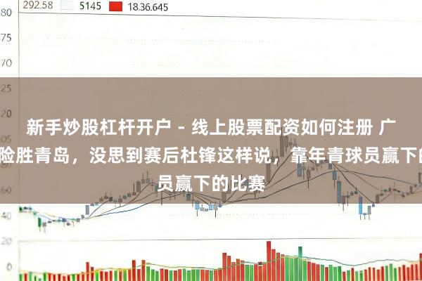 新手炒股杠杆开户 - 线上股票配资如何注册 广东9分险胜青岛，没思到赛后杜锋这样说，靠年青球员赢下的比赛