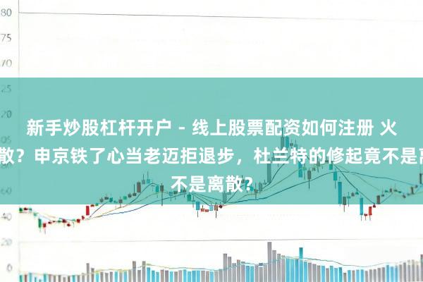 新手炒股杠杆开户 - 线上股票配资如何注册 火箭要散？申京铁了心当老迈拒退步，杜兰特的修起竟不是离散？
