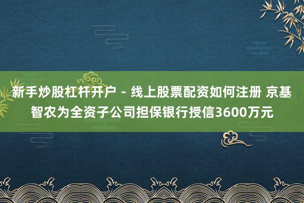 新手炒股杠杆开户 - 线上股票配资如何注册 京基智农为全资子公司担保银行授信3600万元