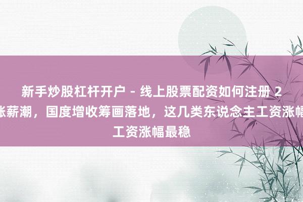 新手炒股杠杆开户 - 线上股票配资如何注册 2026涨薪潮，国度增收筹画落地，这几类东说念主工资涨幅最稳
