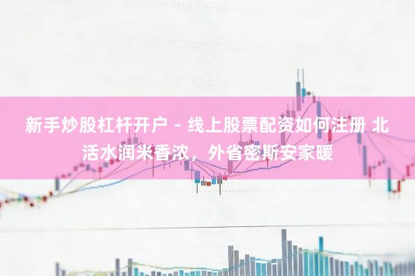 新手炒股杠杆开户 - 线上股票配资如何注册 北活水润米香浓，外省密斯安家暖