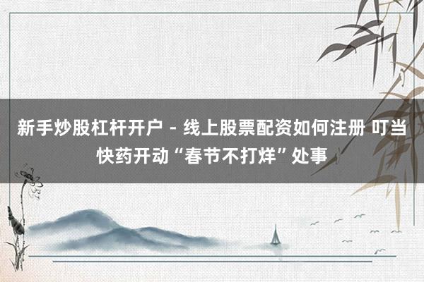 新手炒股杠杆开户 - 线上股票配资如何注册 叮当快药开动“春节不打烊”处事