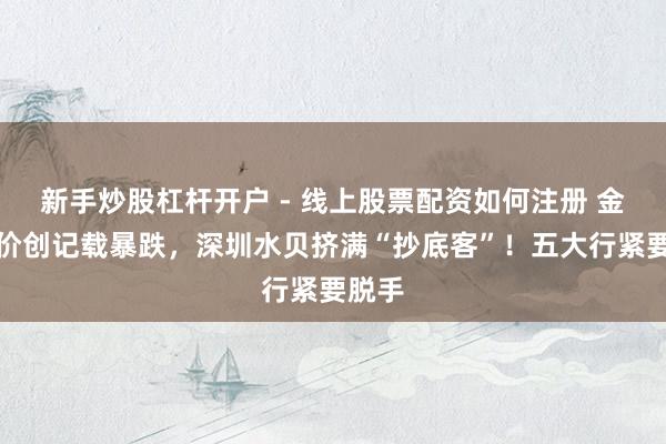 新手炒股杠杆开户 - 线上股票配资如何注册 金价银价创记载暴跌，深圳水贝挤满“抄底客”！五大行紧要脱手