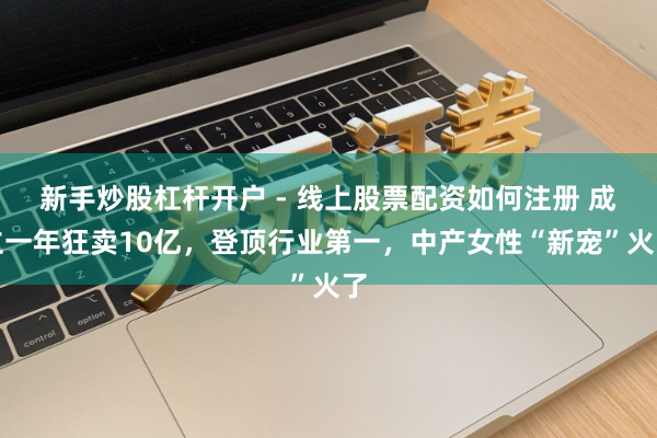 新手炒股杠杆开户 - 线上股票配资如何注册 成立一年狂卖10亿，登顶行业第一，中产女性“新宠”火了