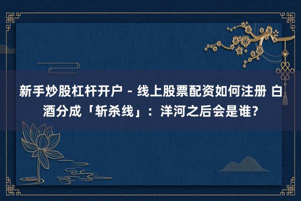 新手炒股杠杆开户 - 线上股票配资如何注册 白酒分成「斩杀线」：洋河之后会是谁？