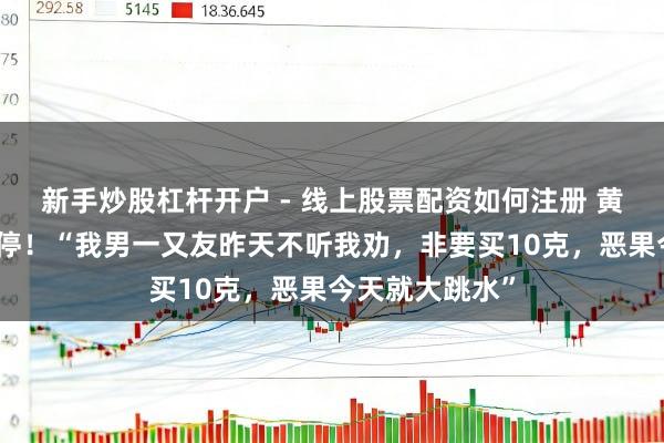 新手炒股杠杆开户 - 线上股票配资如何注册 黄金股大面积跌停！“我男一又友昨天不听我劝，非要买10克，恶果今天就大跳水”