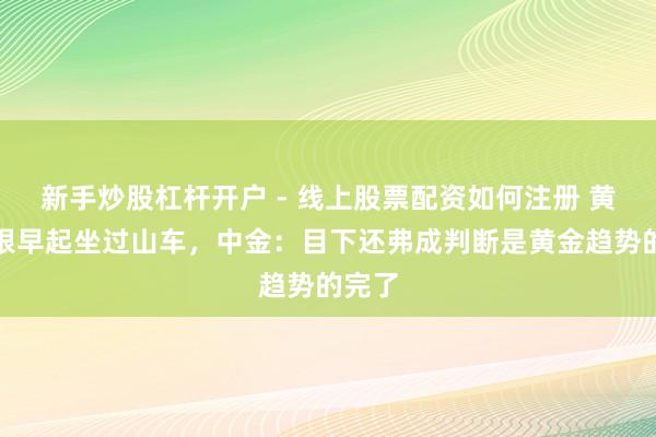 新手炒股杠杆开户 - 线上股票配资如何注册 黄金白银早起坐过山车，中金：目下还弗成判断是黄金趋势的完了