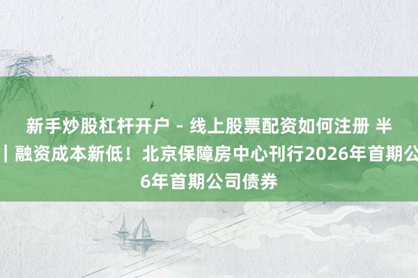 新手炒股杠杆开户 - 线上股票配资如何注册 半两财经｜融资成本新低！北京保障房中心刊行2026年首期公司债券