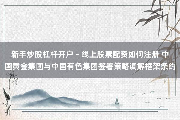 新手炒股杠杆开户 - 线上股票配资如何注册 中国黄金集团与中国有色集团签署策略调解框架条约