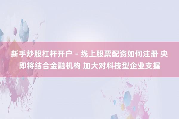 新手炒股杠杆开户 - 线上股票配资如何注册 央即将结合金融机构 加大对科技型企业支握
