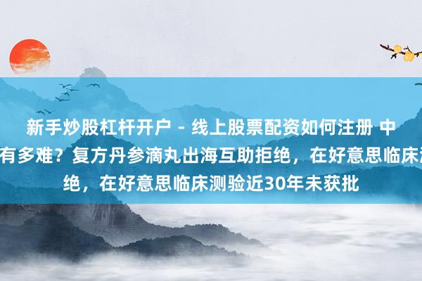 新手炒股杠杆开户 - 线上股票配资如何注册 中成药西洋国度上市有多难？复方丹参滴丸出海互助拒绝，在好意思临床测验近30年未获批