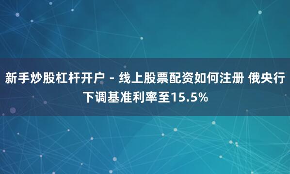 新手炒股杠杆开户 - 线上股票配资如何注册 俄央行下调基准利率至15.5%