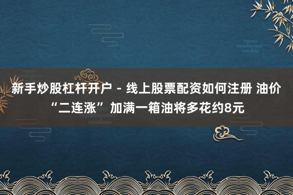新手炒股杠杆开户 - 线上股票配资如何注册 油价“二连涨” 加满一箱油将多花约8元