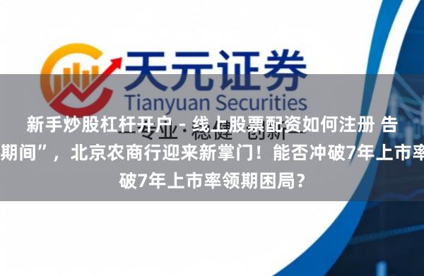 新手炒股杠杆开户 - 线上股票配资如何注册 告别“关文杰期间”，北京农商行迎来新掌门！能否冲破7年上市率领期困局？