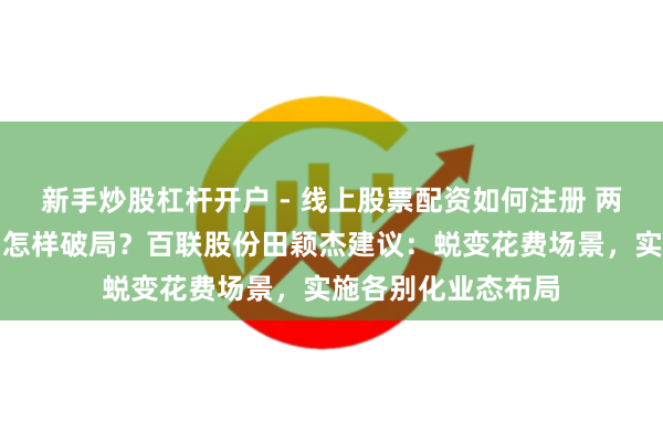 新手炒股杠杆开户 - 线上股票配资如何注册 两会对话｜花费市场怎样破局？百联股份田颖杰建议：蜕变花费场景，实施各别化业态布局