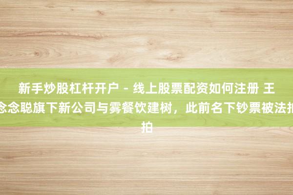 新手炒股杠杆开户 - 线上股票配资如何注册 王念念聪旗下新公司与雾餐饮建树，此前名下钞票被法拍