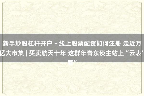 新手炒股杠杆开户 - 线上股票配资如何注册 走近万亿大市集 | 买卖航天十年 这群年青东谈主站上“云表”