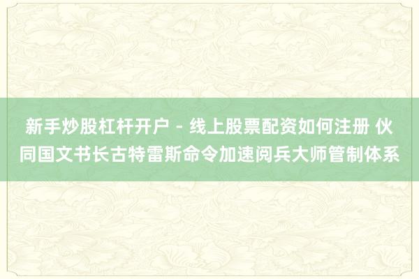 新手炒股杠杆开户 - 线上股票配资如何注册 伙同国文书长古特雷斯命令加速阅兵大师管制体系