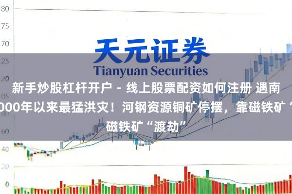 新手炒股杠杆开户 - 线上股票配资如何注册 遇南非自2000年以来最猛洪灾！河钢资源铜矿停摆，靠磁铁矿“渡劫”