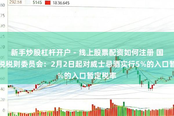 新手炒股杠杆开户 - 线上股票配资如何注册 国务院关税税则委员会：2月2日起对威士忌酒实行5%的入口暂定税率