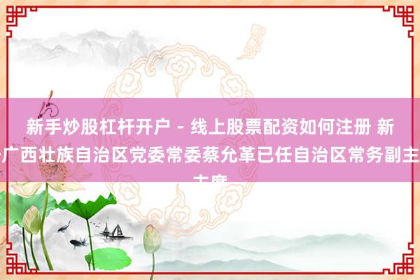新手炒股杠杆开户 - 线上股票配资如何注册 新任广西壮族自治区党委常委蔡允革已任自治区常务副主席