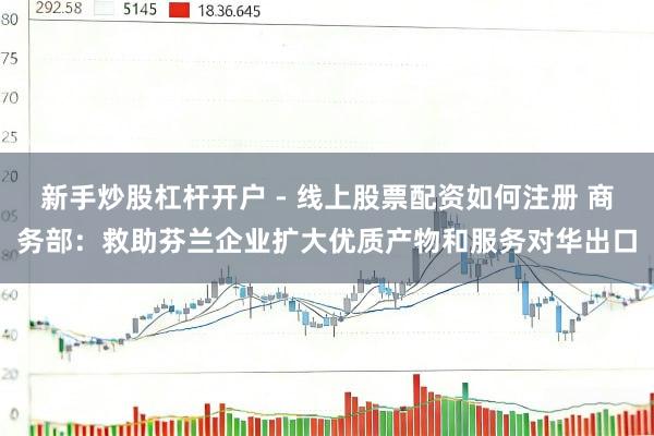 新手炒股杠杆开户 - 线上股票配资如何注册 商务部：救助芬兰企业扩大优质产物和服务对华出口