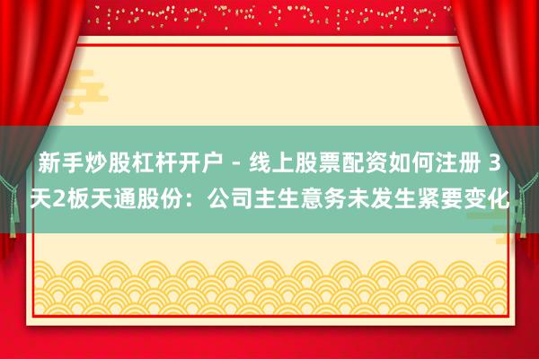 新手炒股杠杆开户 - 线上股票配资如何注册 3天2板天通股份：公司主生意务未发生紧要变化