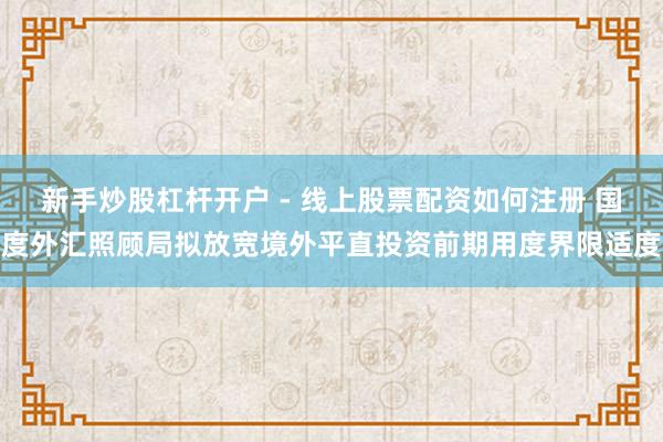 新手炒股杠杆开户 - 线上股票配资如何注册 国度外汇照顾局拟放宽境外平直投资前期用度界限适度