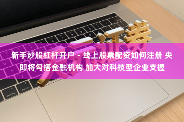 新手炒股杠杆开户 - 线上股票配资如何注册 央即将勾搭金融机构 加大对科技型企业支握