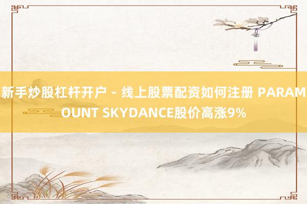 新手炒股杠杆开户 - 线上股票配资如何注册 PARAMOUNT SKYDANCE股价高涨9%