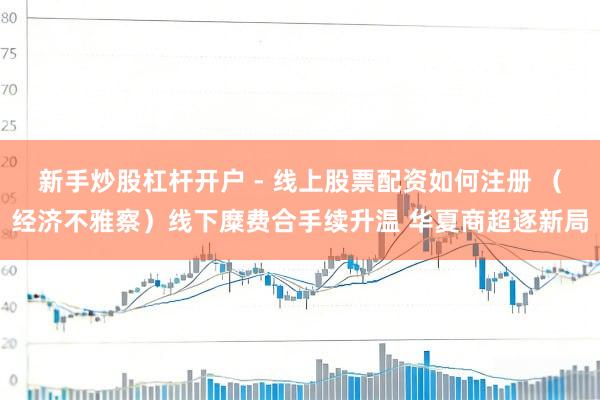 新手炒股杠杆开户 - 线上股票配资如何注册 （经济不雅察）线下糜费合手续升温 华夏商超逐新局