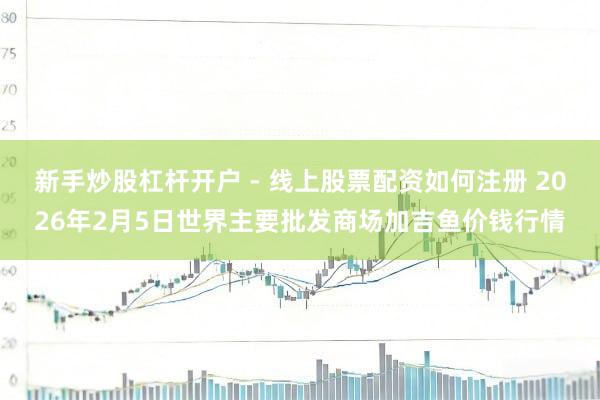 新手炒股杠杆开户 - 线上股票配资如何注册 2026年2月5日世界主要批发商场加吉鱼价钱行情