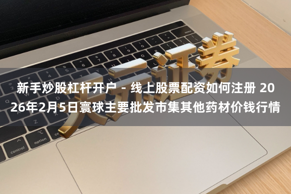 新手炒股杠杆开户 - 线上股票配资如何注册 2026年2月5日寰球主要批发市集其他药材价钱行情