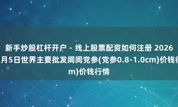新手炒股杠杆开户 - 线上股票配资如何注册 2026年2月5日世界主要批发阛阓党参(党参0.8-1.0cm)价钱行情