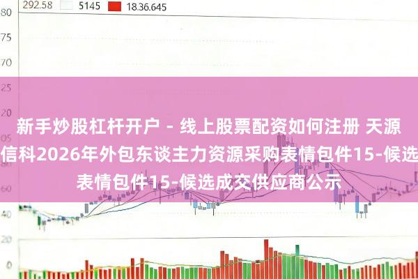 新手炒股杠杆开户 - 线上股票配资如何注册 天源迪科中标：中粮信科2026年外包东谈主力资源采购表情包件15-候选成交供应商公示