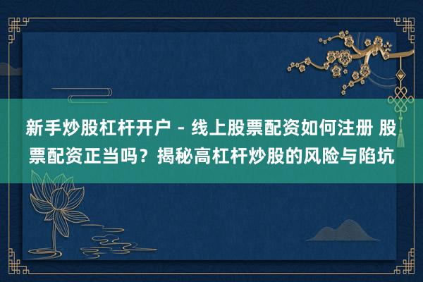 新手炒股杠杆开户 - 线上股票配资如何注册 股票配资正当吗？揭秘高杠杆炒股的风险与陷坑